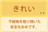 きれい。不純物を取り除いた安全なお水です。