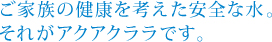 ご家族の健康を考えた安全な水。それがアクアクララです。