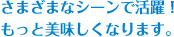 さまざまなシーンで活躍！もっと美味しくなります。