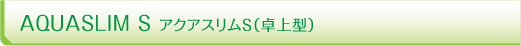 AQUASLIM S アクアスリムS（卓上型）